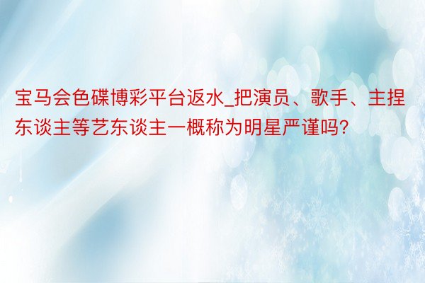 宝马会色碟博彩平台返水_把演员、歌手、主捏东谈主等艺东谈主一概称为明星严谨吗？